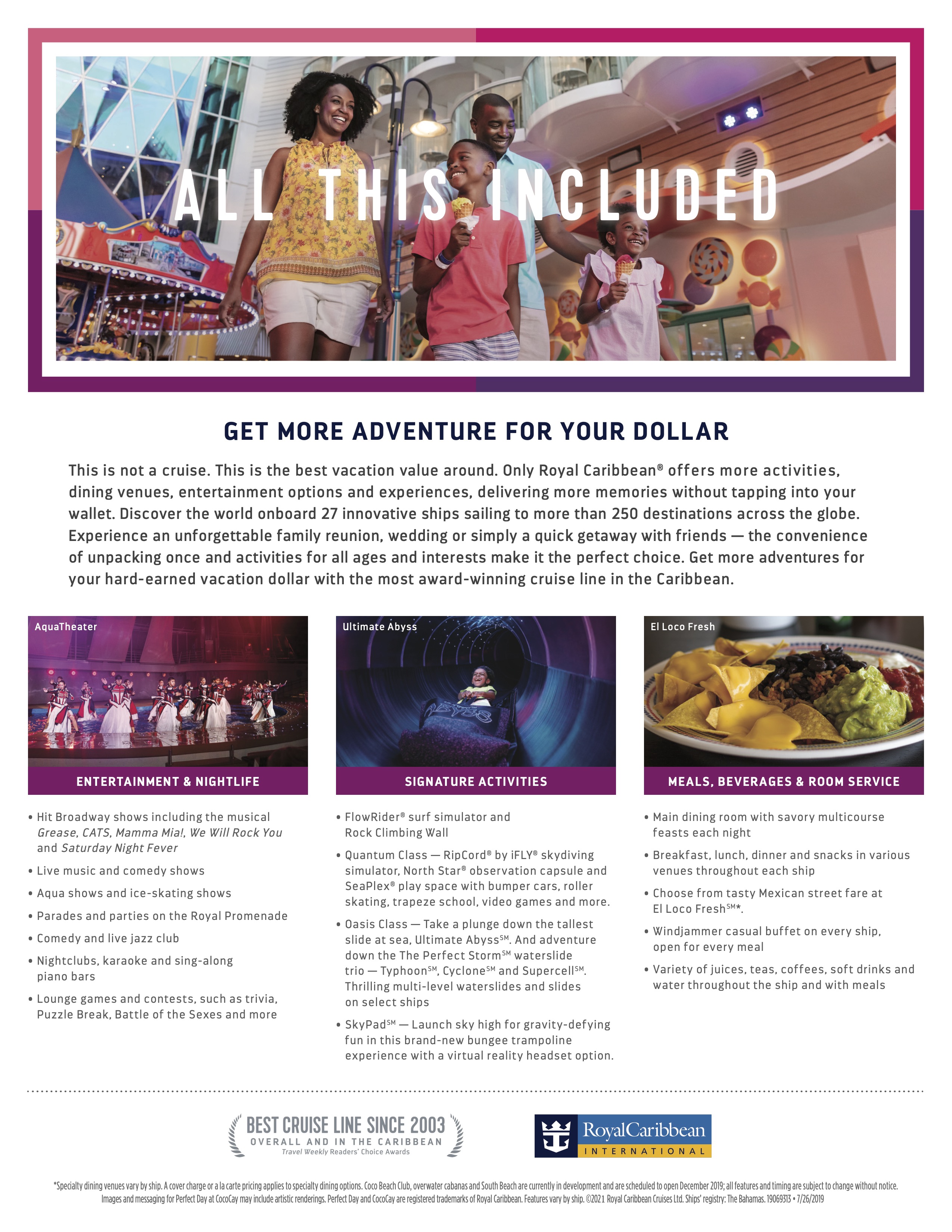All this included.

Get more adventure for your dollar.

This is not a cruise. This is the best vacation value around. Only Royal Caribbean offers more activities, dining venues, entertainment options and experiences, delivering more memories without tapping into your wallet. Discover the world onboard 27 innovative ships sailing to more than 250 destinations across the globe. Experience an unforgettable family reunion, wedding, or simply a quick getaway with friends. The convenience of unpacking once and activities for all ages and interests make it the perfect choice. Get more adventures for your hard earned vacation dollar with the most award winning cruise line in the Caribbean.

Entertainment and nightlife include:
- Hit Broadway shows including the musical Grease, CATS, Mamma Mia!, We Will Rock You, and Saturday Night Fever
- Live music and comedy shows
- Aqua shows and ice-skating shows
- Parades and parties on the Royal Promonade
- Comedy and live jazz club
- Nightclubs, karaoke, and sing-along piano bars
- Lounge games and contests, such as trivia, Puzzle Break, Battle of the Sexes, and more

Signature activities include:
- FlowRider surf simulator and Rock climbing wall
- On Quantum class - RipCord by iFLY skydiving simulator, NorthStar observation capsule and SeaPlex play space with bumper cars, roller skating, trapeze school, video games, and more
- On Oasis class - take a plunge down the tallest slide at sea, Ultimate Abyss, and adventure down The Perfect Storm waterslide trio (Typhoon, Cyclone, and Supercell). Thrilling multi-level waterslides and slides are on select ships.
- On SkyPad, launch sky high for gravity defying fun in this brand new bungee trampoline experience with a virtual reality headset option.

Meals, beverages, and room service include:
- Main dining room with savory multicourse feasts each night
- Breakfast, lunch, dinner, and snacks in various venues throughout each ship
- Choose from tasty Mexican street fare at El Loco Fresh
- Windjammer casual buffet on every ship, open for every meal
- Variety of juices, teas, coffees, soft drinks, and water throughout the ship and with meals.

Specialty dining venues vary by ship. A cover charge or a la carte pricing applies to specialty dining options.

Features vary by ship and all features are subject to change without notice.