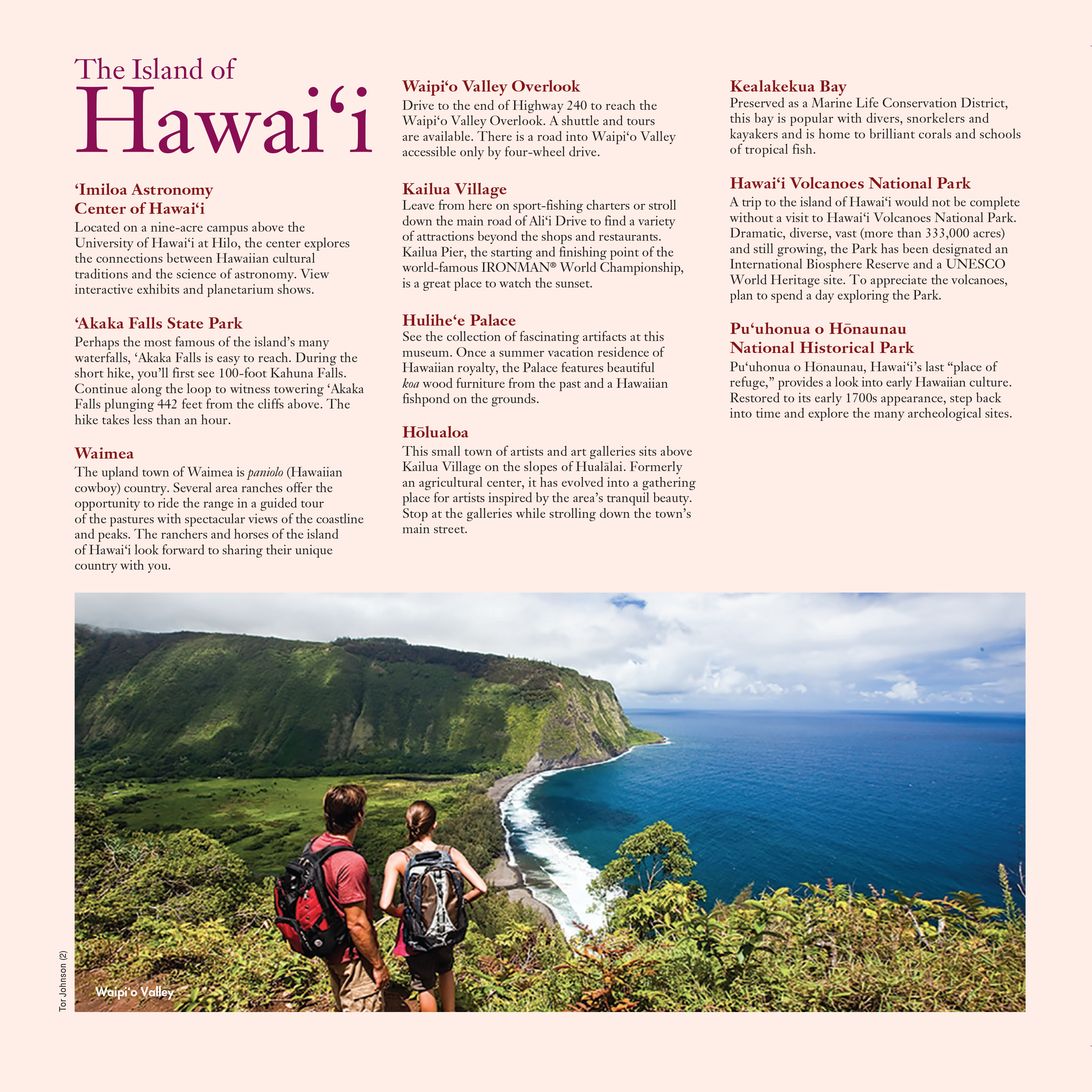 A list of popular destinations on the Island of Hawai'i, alongside a photo of a male and a female hiker enjoying the view of Waipi'o Valley.

‘Imiloa Astronomy: Center of Hawai‘i
Located on a nine-acre campus above the University of Hawai‘i at Hilo, the center explores the connections between Hawaiian cultural traditions and the science of astronomy. View interactive exhibits and planetarium shows.

‘Akaka Falls State Park: Perhaps the most famous of the island’s many waterfalls, ‘Akaka Falls is easy to reach. During the short hike, you’ll first see 100-foot Kahuna Falls. Continue along the loop to witness towering ‘Akaka Falls plunging 442 feet from the cliffs above. The hike takes less than an hour.

Waimea: The upland town of Waimea is paniolo (Hawaiian cowboy) country. Several area ranches offer the opportunity to ride the range in a guided tour of the pastures with spectacular views of the coastline and peaks. The ranchers and horses of the island of Hawai‘i look forward to sharing their unique country with you.

Waipi‘o Valley Overlook: Drive to the end of Highway 240 to reach the Waipi‘o Valley Overlook. A shuttle and tours are available. There is a road into Waipi‘o Valley accessible only by four-wheel drive.

Kailua Village: Leave from here on sport-fishing charters or stroll down the main road of Ali‘i Drive to find a variety of attractions beyond the shops and restaurants. Kailua Pier, the starting and finishing point of the world-famous IRONMAN® World Championship, is a great place to watch the sunset.

Hulihe‘e Palace: See the collection of fascinating artifacts at this museum. Once a summer vacation residence of Hawaiian royalty, the Palace features beautiful koa wood furniture from the past and a Hawaiian fishpond on the grounds.

Hōlualoa: This small town of artists and art galleries sits above Kailua Village on the slopes of Hualālai. Formerly an agricultural center, it has evolved into a gathering place for artists inspired by the area’s tranquil beauty. Stop at the galleries while strolling down the town’s main street.

Kealakekua Bay: Preserved as a Marine Life Conservation District, this bay is popular with divers, snorkelers and kayakers and is home to brilliant corals and schools of tropical fish.

Hawai‘i Volcanoes National Park: A trip to the island of Hawai‘i would not be complete without a visit to Hawai‘i Volcanoes National Park. Dramatic, diverse, vast (more than 333,000 acres) and still growing, the Park has been designated an International Biosphere Reserve and a UNESCO World Heritage site. To appreciate the volcanoes, plan to spend a day exploring the Park.

Pu‘uhonua o Hōnaunau National Historical Park: Pu‘uhonua o Hōnaunau, Hawai‘i’s last “place of refuge,” provides a look into early Hawaiian culture. Restored to its early 1700s appearance, step back into time and explore the many archeological sites.

PUBLISHED IN 2019 BY THE
HAWAI‘I VISITORS & CONVENTION BUREAU