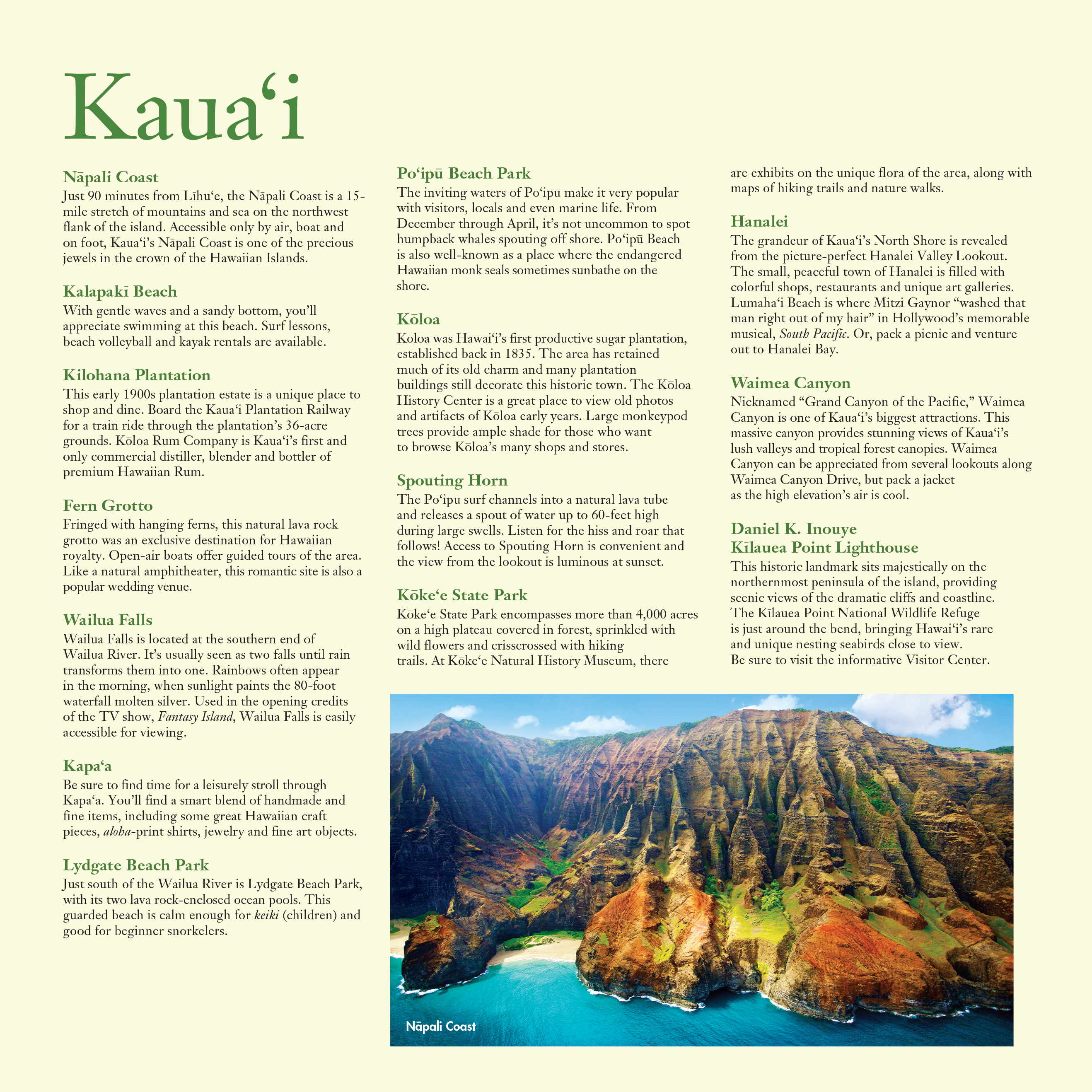 A list of popular destinations in Kaua'i, alongside a photo of a mountain on the Nāpali Coast.

Nāpali Coast: Just 90 minutes from Līhu‘e, the Nāpali Coast is a 15 mile stretch of mountains and sea on the northwest flank of the island. Accessible only by air, boat and
on foot, Kaua‘i’s Nāpali Coast is one of the precious jewels in the crown of the Hawaiian Islands.

Kalapakī Beach: With gentle waves and a sandy bottom, you’ll appreciate swimming at this beach. Surf lessons, beach volleyball and kayak rentals are available.

Kilohana Plantation: This early 1900s plantation estate is a unique place to shop and dine. Board the Kaua‘i Plantation Railway for a train ride through the plantation’s 36-acre grounds. Kōloa Rum Company is Kaua‘i’s first and only commercial distiller, blender and bottler of premium Hawaiian Rum.

Fern Grotto: Fringed with hanging ferns, this natural lava rock grotto was an exclusive destination for Hawaiian royalty. Open-air boats offer guided tours of the area. Like a natural amphitheater, this romantic site is also a popular wedding venue.

Wailua Falls: Wailua Falls is located at the southern end of Wailua River. It’s usually seen as two falls until rain transforms them into one. Rainbows often appear in the morning, when sunlight paints the 80-foot waterfall molten silver. Used in the opening credits of the TV show, Fantasy Island, Wailua Falls is easily accessible for viewing.

Kapa‘a: Be sure to find time for a leisurely stroll through Kapa‘a. You’ll find a smart blend of handmade and fine items, including some great Hawaiian craft pieces, aloha-print shirts, jewelry and fine art objects.

Lydgate Beach Park: Just south of the Wailua River is Lydgate Beach Park, with its two lava rock-enclosed ocean pools. This guarded beach is calm enough for keiki (children) and good for beginner snorkelers.

Po‘ipū Beach Park: The inviting waters of Po‘ipū make it very popular with visitors, locals and even marine life. From December through April, it’s not uncommon to spot humpback whales spouting off shore. Po‘ipū Beach is also well-known as a place where the endangered Hawaiian monk seals sometimes sunbathe on the shore.

Kōloa: Kōloa was Hawai‘i’s first productive sugar plantation, established back in 1835. The area has retained much of its old charm and many plantation buildings still decorate this historic town. The Kōloa History Center is a great place to view old photos and artifacts of Kōloa early years. Large monkeypod trees provide ample shade for those who want to browse Kōloa’s many shops and stores.

Spouting Horn: The Po‘ipū surf channels into a natural lava tube and releases a spout of water up to 60-feet high during large swells. Listen for the hiss and roar that follows! Access to Spouting Horn is convenient and the view from the lookout is luminous at sunset.

Kōke‘e State Park: Kōke‘e State Park encompasses more than 4,000 acres on a high plateau covered in forest, sprinkled with wild flowers and crisscrossed with hiking trails. At Kōke‘e Natural History Museum, there
are exhibits on the unique flora of the area, along with maps of hiking trails and nature walks.

Hanalei: The grandeur of Kaua‘i’s North Shore is revealed from the picture-perfect Hanalei Valley Lookout. The small, peaceful town of Hanalei is filled with colorful shops, restaurants and unique art galleries. Lumaha‘i Beach is where Mitzi Gaynor “washed that man right out of my hair” in Hollywood’s memorable musical, South Pacific. Or, pack a picnic and venture out to Hanalei Bay.

Waimea Canyon: Nicknamed “Grand Canyon of the Pacific,” Waimea Canyon is one of Kaua‘i’s biggest attractions. This massive canyon provides stunning views of Kaua‘i’s lush valleys and tropical forest canopies. Waimea Canyon can be appreciated from several lookouts along Waimea Canyon Drive, but pack a jacket as the high elevation’s air is cool.

Daniel K. Inouye Kīlauea Point Lighthouse: This historic landmark sits majestically on the northernmost peninsula of the island, providing scenic views of the dramatic cliffs and coastline. The Kīlauea Point National Wildlife Refuge is just around the bend, bringing Hawai‘i’s rare and unique nesting seabirds close to view.
Be sure to visit the informative Visitor Center.

PUBLISHED IN 2019 BY THE
HAWAI‘I VISITORS & CONVENTION BUREAU