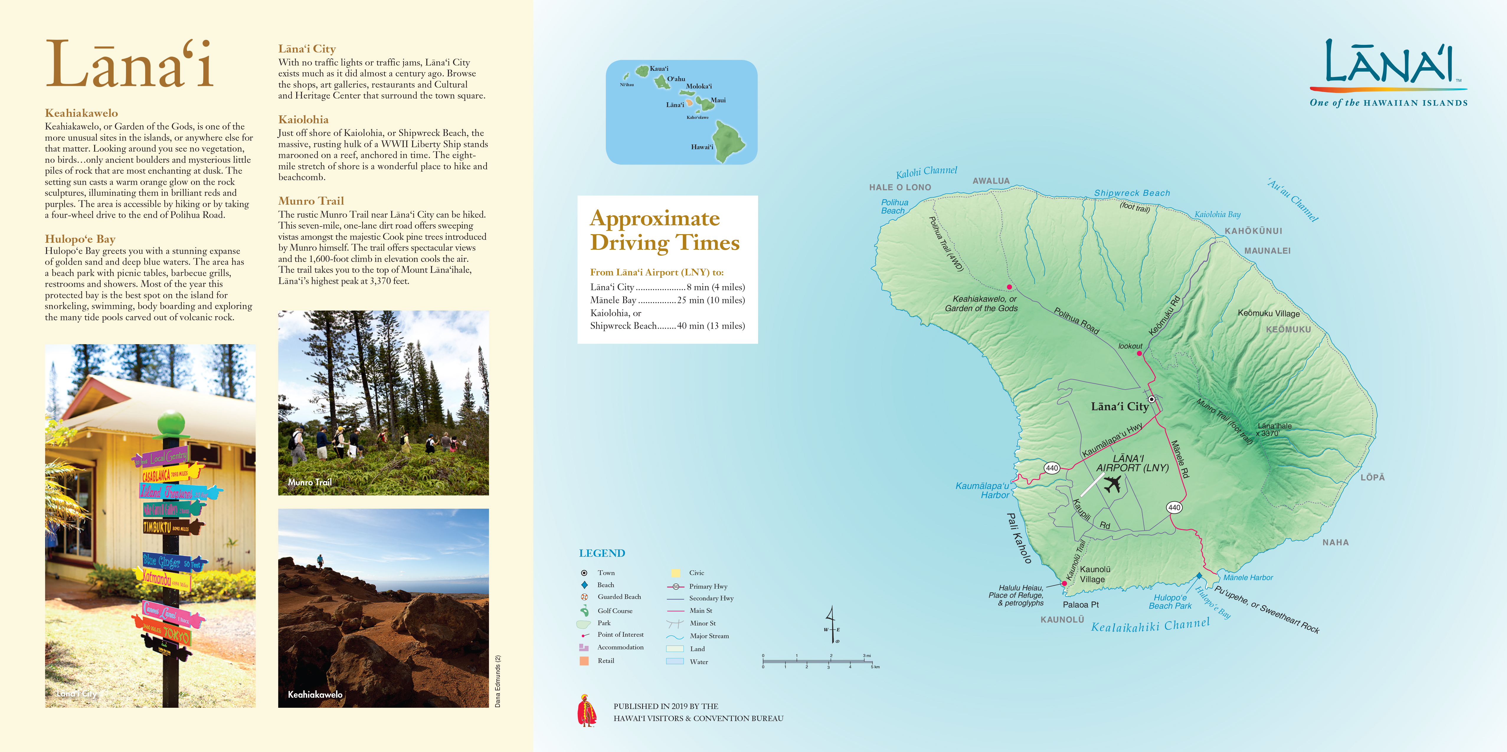 A map of Lāna‘i with a list of popular destinations and approximate driving times from Lāna‘i Airport (LNY), alongside a photo of colorful directional signs in Lāna‘i City, a photo of a group hiking on Munro Trail, and a photo of the view at Keahiakawelo.

Lāna‘i City: 8 min (4 miles)
Mānele Bay: 25 min (10 miles)
Kaiolohia, or Shipwreck Beach: 40 min (13 miles)

Keahiakawelo: Keahiakawelo, or Garden of the Gods, is one of the more unusual sites in the islands, or anywhere else for that matter. Looking around you see no vegetation, no birds...only ancient boulders and mysterious little piles of rock that are most enchanting at dusk. The setting sun casts a warm orange glow on the rock sculptures, illuminating them in brilliant reds and purples. The area is accessible by hiking or by taking a four-wheel drive to the end of Polihua Road.

Hulopo‘e Bay: Hulopo‘e Bay greets you with a stunning expanse
of golden sand and deep blue waters. The area has a beach park with picnic tables, barbecue grills, restrooms and showers. Most of the year this protected bay is the best spot on the island for snorkeling, swimming, body boarding and exploring the many tide pools carved out of volcanic rock.

Lāna‘i City: With no traffic lights or traffic jams, Lāna‘i City exists much as it did almost a century ago. Browse the shops, art galleries, restaurants and Cultural and Heritage Center that surround the town square.

Kaiolohia: Just off shore of Kaiolohia, or Shipwreck Beach, the massive, rusting hulk of a WWII Liberty Ship stands marooned on a reef, anchored in time. The eight- mile stretch of shore is a wonderful place to hike and beachcomb.

Munro Trail: The rustic Munro Trail near Lāna‘i City can be hiked. This seven-mile, one-lane dirt road offers sweeping vistas amongst the majestic Cook pine trees introduced by Munro himself. The trail offers spectacular views and the 1,600-foot climb in elevation cools the air. The trail takes you to the top of Mount Lāna‘ihale, Lāna‘i’s highest peak at 3,370 feet.

PUBLISHED IN 2019 BY THE
HAWAI‘I VISITORS & CONVENTION BUREAU