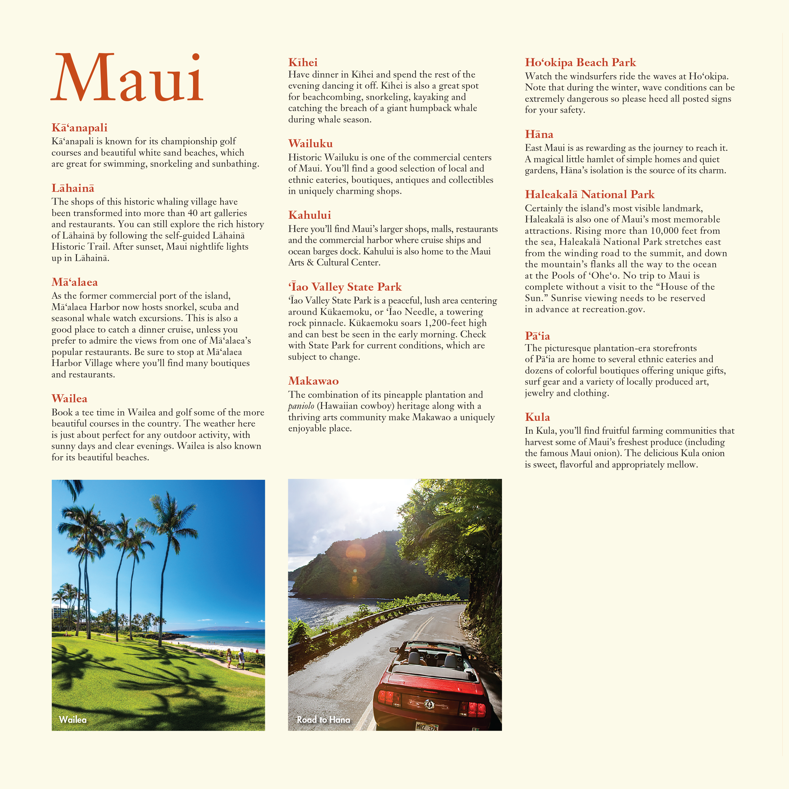 A list of popular destinations in Maui, alongside a photo of people walking on a path along a beach in Wailea, and a photo of a red convertible car driving down the Road to Hāna, with ocean and mountain views.

Kā‘anapali: Kā‘anapali is known for its championship golf courses and beautiful white sand beaches, which
are great for swimming, snorkeling and sunbathing.

Lāhainā: The shops of this historic whaling village have
been transformed into more than 40 art galleries and restaurants. You can still explore the rich history of Lāhainā by following the self-guided Lāhainā Historic Trail. After sunset, Maui nightlife lights up in Lāhainā.

Mā‘alaea: As the former commercial port of the island, Mā‘alaea Harbor now hosts snorkel, scuba and seasonal whale watch excursions. This is also a good place to catch a dinner cruise, unless you prefer to admire the views from one of Mā‘alaea’s popular restaurants. Be sure to stop at Mā‘alaea Harbor Village where you’ll find many boutiques and restaurants.

Wailea: Book a tee time in Wailea and golf some of the more beautiful courses in the country. The weather here is just about perfect for any outdoor activity, with sunny days and clear evenings. Wailea is also known for its beautiful beaches.

Kīhei: Have dinner in Kīhei and spend the rest of the evening dancing it off. Kīhei is also a great spot for beachcombing, snorkeling, kayaking and catching the breach of a giant humpback whale during whale season.

Wailuku: Historic Wailuku is one of the commercial centers of Maui. You’ll find a good selection of local and ethnic eateries, boutiques, antiques and collectibles in uniquely charming shops.

Kahului: Here you’ll find Maui’s larger shops, malls, restaurants and the commercial harbor where cruise ships and ocean barges dock. Kahului is also home to the Maui Arts & Cultural Center.

‘Īao Valley State Park: ‘Īao Valley State Park is a peaceful, lush area centering around Kūkaemoku, or ‘Īao Needle, a towering rock pinnacle. Kūkaemoku soars 1,200-feet high and can best be seen in the early morning. Check with State Park for current conditions, which are subject to change.

Makawao: The combination of its pineapple plantation and paniolo (Hawaiian cowboy) heritage along with a thriving arts community make Makawao a uniquely enjoyable place.

Ho‘okipa Beach Park: Watch the windsurfers ride the waves at Ho‘okipa. Note that during the winter, wave conditions can be extremely dangerous so please heed all posted signs for your safety.

Hāna: East Maui is as rewarding as the journey to reach it. A magical little hamlet of simple homes and quiet gardens, Hāna’s isolation is the source of its charm.

Haleakalā National Park: Certainly the island’s most visible landmark, Haleakalā is also one of Maui’s most memorable attractions. Rising more than 10,000 feet from the sea, Haleakalā National Park stretches east from the winding road to the summit, and down the mountain’s flanks all the way to the ocean
at the Pools of ‘Ohe‘o. No trip to Maui is complete without a visit to the “House of the Sun.” Sunrise viewing needs to be reserved in advance at recreation.gov.

Pā‘ia: The picturesque plantation-era storefronts of Pā‘ia are home to several ethnic eateries and dozens of colorful boutiques offering unique gifts, surf gear and a variety of locally produced art, jewelry and clothing.

Kula: In Kula, you’ll find fruitful farming communities that harvest some of Maui’s freshest produce (including the famous Maui onion). The delicious Kula onion
is sweet, flavorful and appropriately mellow.

PUBLISHED IN 2019 BY THE
HAWAI‘I VISITORS & CONVENTION BUREAU