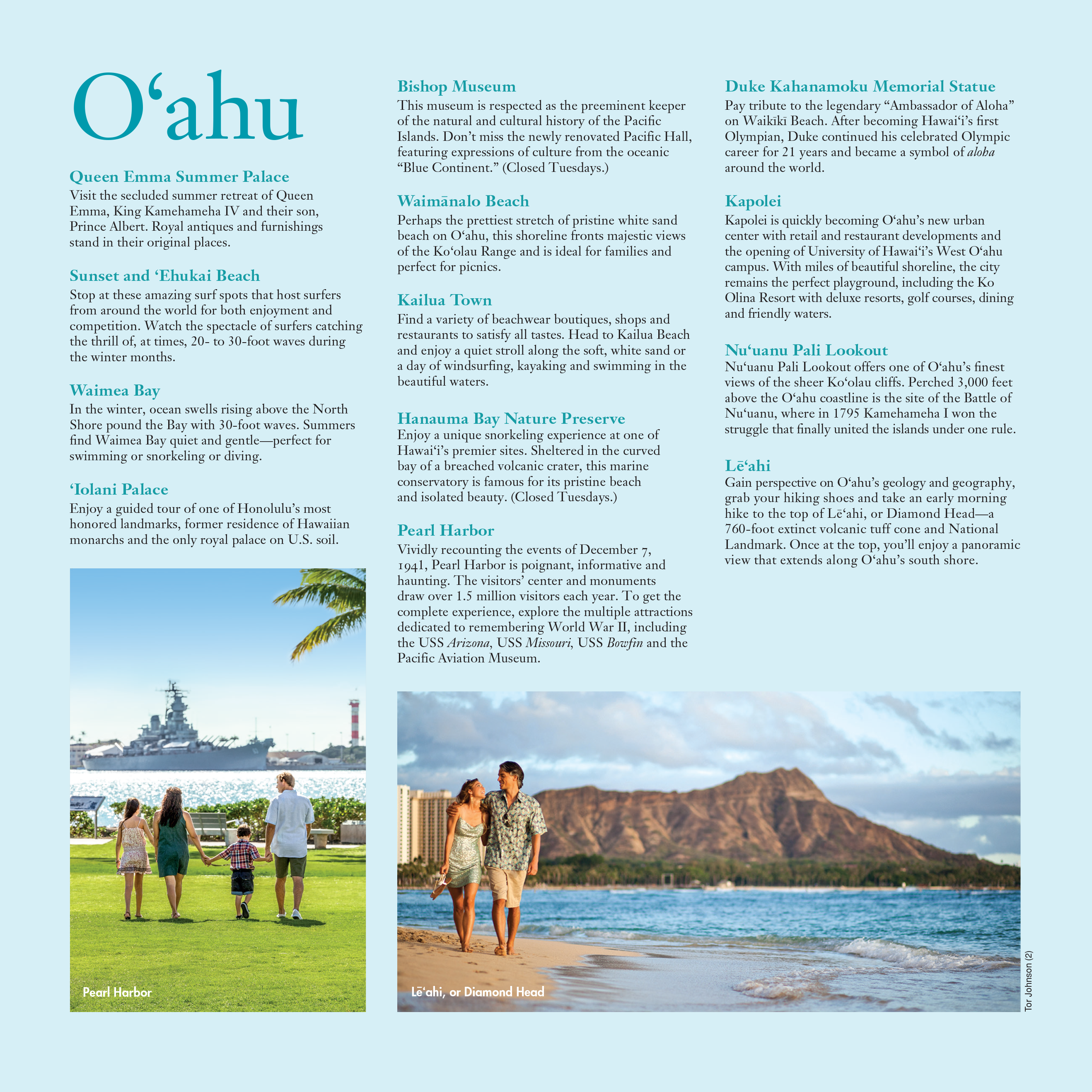 A list of popular destinations in O'ahu, alongside a photo of a family of 4 holding hands at the Pearl Harbor visitors center, and a photo of a couple walking barefoot on the beach with Lē‘ahi volcano behind them.

Queen Emma Summer Palace: Visit the secluded summer retreat of Queen Emma, King Kamehameha IV and their son, Prince Albert. Royal antiques and furnishings stand in their original places.

Sunset and ‘Ehukai Beach: Stop at these amazing surf spots that host surfers from around the world for both enjoyment and competition. Watch the spectacle of surfers catching the thrill of, at times, 20- to 30-foot waves during the winter months.

Waimea Bay: In the winter, ocean swells rising above the North Shore pound the Bay with 30-foot waves. Summers find Waimea Bay quiet and gentle—perfect for swimming or snorkeling or diving.

‘Iolani Palace: Enjoy a guided tour of one of Honolulu’s most honored landmarks, former residence of Hawaiian monarchs and the only royal palace on U.S. soil.

Bishop Museum: This museum is respected as the preeminent keeper of the natural and cultural history of the Pacific Islands. Don’t miss the newly renovated Pacific Hall, featuring expressions of culture from the oceanic “Blue Continent.” (Closed Tuesdays.)

Waimānalo Beach: Perhaps the prettiest stretch of pristine white sand beach on O‘ahu, this shoreline fronts majestic views of the Ko‘olau Range and is ideal for families and perfect for picnics.

Kailua Town: Find a variety of beachwear boutiques, shops and restaurants to satisfy all tastes. Head to Kailua Beach and enjoy a quiet stroll along the soft, white sand or a day of windsurfing, kayaking and swimming in the beautiful waters.

Hanauma Bay Nature Preserve: Enjoy a unique snorkeling experience at one of Hawai‘i’s premier sites. Sheltered in the curved bay of a breached volcanic crater, this marine conservatory is famous for its pristine beach and isolated beauty. (Closed Tuesdays.)

Pearl Harbor: Vividly recounting the events of December 7,
1941, Pearl Harbor is poignant, informative and haunting. The visitors’ center and monuments
draw over 1.5 million visitors each year. To get the complete experience, explore the multiple attractions dedicated to remembering World War II, including the USS Arizona, USS Missouri, USS Bowfin and the Pacific Aviation Museum.

Duke Kahanamoku Memorial Statue: Pay tribute to the legendary “Ambassador of Aloha” on Waikīkī Beach. After becoming Hawai‘i’s first Olympian, Duke continued his celebrated Olympic career for 21 years and became a symbol of aloha around the world.

Kapolei: Kapolei is quickly becoming O‘ahu’s new urban center with retail and restaurant developments and the opening of University of Hawai‘i’s West O‘ahu campus. With miles of beautiful shoreline, the city remains the perfect playground, including the Ko Olina Resort with deluxe resorts, golf courses, dining and friendly waters.

Nu‘uanu Pali Lookout: Nu‘uanu Pali Lookout offers one of O‘ahu’s finest views of the sheer Ko‘olau cliffs. Perched 3,000 feet above the O‘ahu coastline is the site of the Battle of Nu‘uanu, where in 1795 Kamehameha I won the struggle that finally united the islands under one rule.

Lē‘ahi: Gain perspective on O‘ahu’s geology and geography, grab your hiking shoes and take an early morning hike to the top of Lē‘ahi, or Diamond Head—a 760-foot extinct volcanic tuff cone and National Landmark. Once at the top, you’ll enjoy a panoramic view that extends along O‘ahu’s south shore.

PUBLISHED IN 2019 BY THE
HAWAI‘I VISITORS & CONVENTION BUREAU
